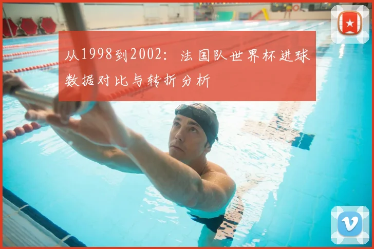 从1998到2002：法国队世界杯进球数据对比与转折分析