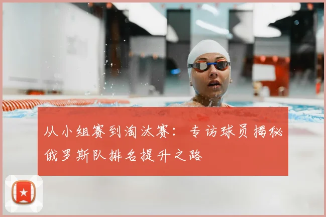 从小组赛到淘汰赛：专访球员揭秘俄罗斯队排名提升之路