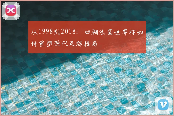 从1998到2018：回溯法国世界杯如何重塑现代足球格局