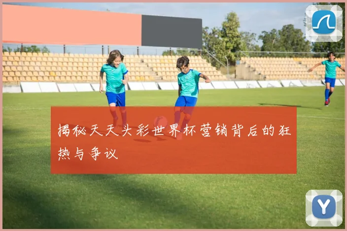 揭秘天天头彩世界杯营销背后的狂热与争议