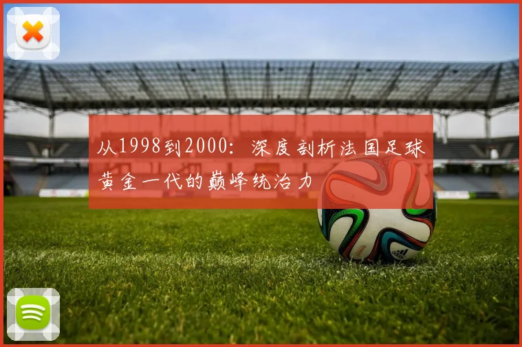 从1998到2000:深度剖析法国足球黄金一代的巅峰统治力