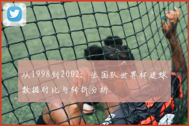 从1998到2002:法国队世界杯进球数据对比与转折分析