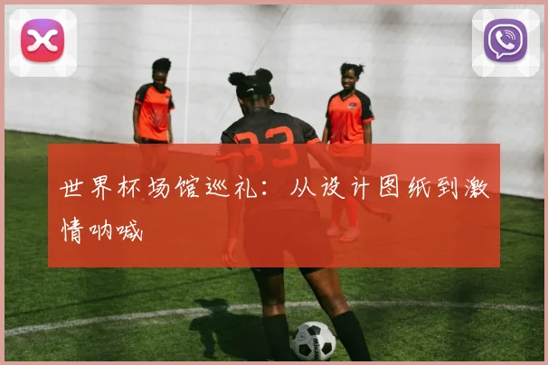 世界杯场馆巡礼：从设计图纸到激情呐喊