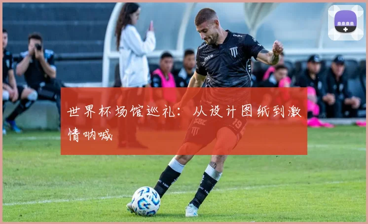 世界杯场馆巡礼：从设计图纸到激情呐喊