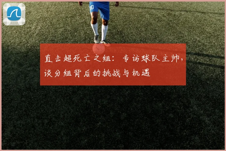 直击超死亡之组：专访球队主帅，谈分组背后的挑战与机遇